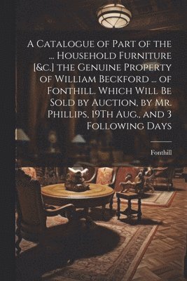 A Catalogue of Part of the ... Household Furniture [&c.] the Genuine Property of William Beckford ... of Fonthill. Which Will Be Sold by Auction, by Mr. Phillips, 19Th Aug., and 3 Following Days 1