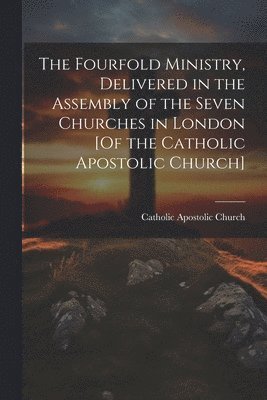 The Fourfold Ministry, Delivered in the Assembly of the Seven Churches in London [Of the Catholic Apostolic Church] 1