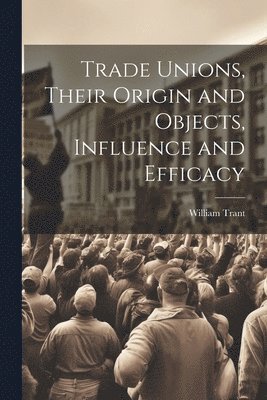 Trade Unions, Their Origin and Objects, Influence and Efficacy 1