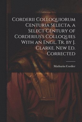 Corderii Colloquiorum Centuria Selecta. a Select Century of Corderius's Colloquies With an Engl. Tr. by J. Clarke. New Ed. Corrected