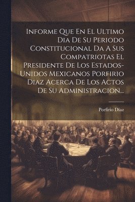 bokomslag Informe Que En El Ultimo Dia De Su Periodo Constitucional Da A Sus Compatriotas El Presidente De Los Estados-unidos Mexicanos Porfirio Diaz Acerca De Los Actos De Su Administracion...