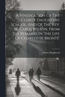Vindication Of The Clergy Daughters' School, And Of The Rev. W. Carus Wilson, From The Remarks In 'the Life Of Charlotte Brontë'