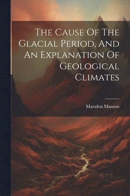 The Cause Of The Glacial Period, And An Explanation Of Geological Climates 1