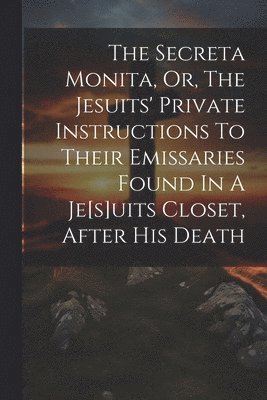 Secreta Monita, Or, The Jesuits' Private Instructions To Their Emissaries Found In A Je[s]uits Closet, After His Death