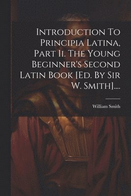 Introduction To Principia Latina, Part Ii. The Young Beginner's Second Latin Book [ed. By Sir W. Smith].... 1