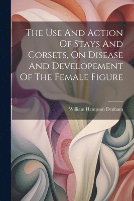 bokomslag The Use And Action Of Stays And Corsets, On Disease And Developement Of The Female Figure