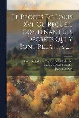 Proces De Louis Xvi, Ou Recueil Contenant Les Decréts Qui Y Sont Relatifs ......
