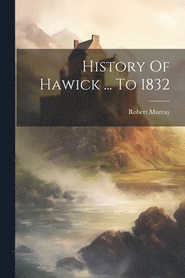 History Of Hawick ... To 1832 1