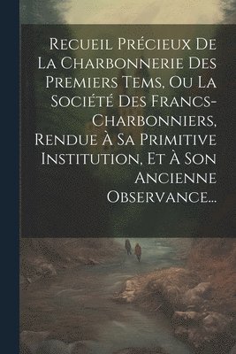 Recueil Prcieux De La Charbonnerie Des Premiers Tems, Ou La Socit Des Francs-charbonniers, Rendue  Sa Primitive Institution, Et  Son Ancienne Observance... 1