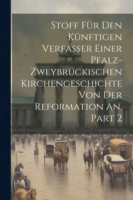 Stoff Fr Den Knftigen Verfasser Einer Pfalz-zweybrckischen Kirchengeschichte Von Der Reformation An, Part 2 1