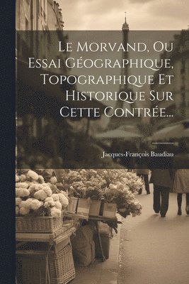 Le Morvand, Ou Essai Gographique, Topographique Et Historique Sur Cette Contre... 1