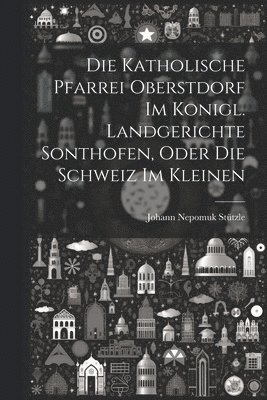 Die Katholische Pfarrei Oberstdorf Im Konigl. Landgerichte Sonthofen, Oder Die Schweiz Im Kleinen 1