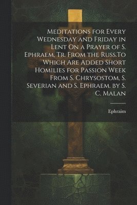 Meditations for Every Wednesday and Friday in Lent On a Prayer of S. Ephraem, Tr. From the Russ.To Which Are Added Short Homilies for Passion Week From S. Chrysostom, S. Severian and S. Ephraem. by 1