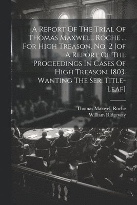 Report Of The Trial Of Thomas Maxwell Roche ... For High Treason. No. 2 [of A Report Of The Proceedings In Cases Of High Treason. 1803. Wanting The Ser. Title-leaf]