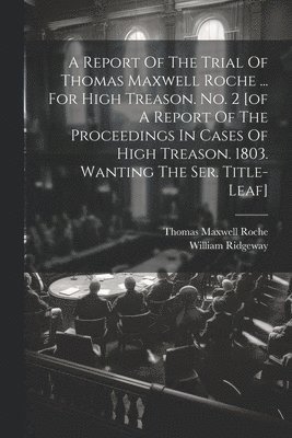 A Report Of The Trial Of Thomas Maxwell Roche ... For High Treason. No. 2 [of A Report Of The Proceedings In Cases Of High Treason. 1803. Wanting The Ser. Title-leaf] 1