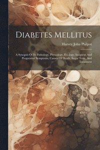 bokomslag Diabetes Mellitus: A Synopsis Of Its Pathology, Physiology, Etiology, Incipient And Progressive Symptoms, Causes Of Death, Sugar Tests, And Treatment