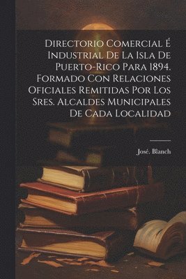 Directorio comercial e&#769; industrial de la isla de Puerto-Rico para 1894. Formado con relaciones oficiales remitidas por los sres. alcaldes municipales de cada localidad 1