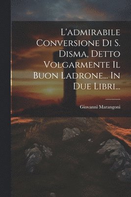 L'admirabile Conversione Di S. Disma, Detto Volgarmente Il Buon Ladrone... In Due Libri... 1