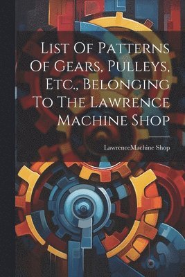 bokomslag List Of Patterns Of Gears, Pulleys, Etc., Belonging To The Lawrence Machine Shop