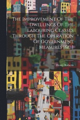 bokomslag Improvement Of The Dwellings Of The Labouring Classes Through The Operation Of Government Measures [&c.]