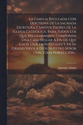Antonio Arbiol - Familia Regulada Con Doctrina De La Sagrada Escritura Y Santos Padres De La Iglesia Catholica, Para Todos Los Que Regularmente Componen Una Casa Seglar À Fin De Que Cada Una En Su Estado Y En Su Grado Sirva A Dios Nuestro Señor Con Toda Perfección..., Häftad
