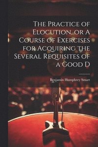 bokomslag The Practice of Elocution, or A Course of Exercises for Acquiring the Several Requisites of a Good D