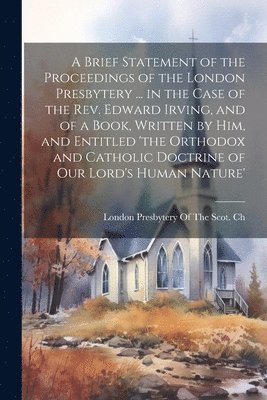 bokomslag Brief Statement of the Proceedings of the London Presbytery ... in the Case of the Rev. Edward Irving, and of a Book, Written by Him, and Entitled 'the Orthodox and Catholic Doctrine of Our Lord's ...