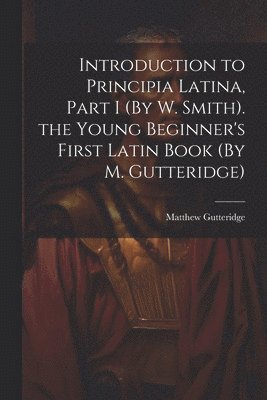 Introduction to Principia Latina, Part I (By W. Smith). the Young Beginner's First Latin Book (By M. Gutteridge) 1