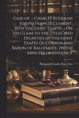 Case of ... Charles Rudolph Joseph Francis Clement, 10Th Viscount Taaffe ... On His Claim to the Titles and Dignities of Viscount Taaffe of Corren and Baron of Ballymote. [With] Minutes of Evidence 1