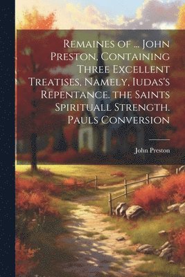 John Preston - Remaines of ... John Preston, Containing Three Excellent Treatises, Namely, Iudas's Repentance. the Saints Spirituall Strength. Pauls Conversion, Häftad