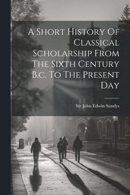 bokomslag A Short History Of Classical Scholarship From The Sixth Century B.c. To The Present Day