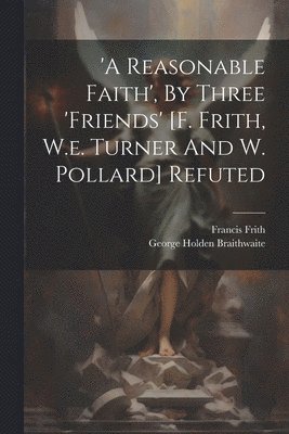 'a Reasonable Faith', By Three 'friends' [f. Frith, W.e. Turner And W. Pollard] Refuted 1