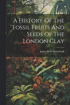 bokomslag A History Of The Fossil Fruits And Seeds Of The London Clay