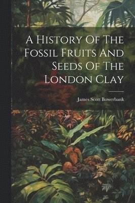 James Scott Bowerbank - History Of The Fossil Fruits And Seeds Of The London Clay, Häftad