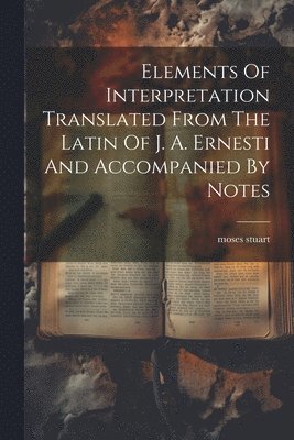 Elements Of Interpretation Translated From The Latin Of J. A. Ernesti And Accompanied By Notes 1