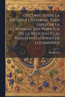 Discurso Sobre La Historia Universal, Para Explicar La Continuacin Perpetua De La Religin Y Las Varias Mutaciones De Los Imperios 1