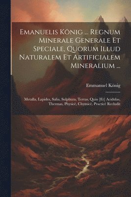 Emanuelis König ... Regnum Minerale Generale Et Speciale, Quorum Illud Naturalem Et Artificialem Mineralium ...