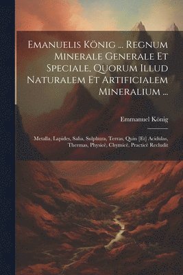 Emanuelis Knig ... Regnum Minerale Generale Et Speciale, Quorum Illud Naturalem Et Artificialem Mineralium ... 1