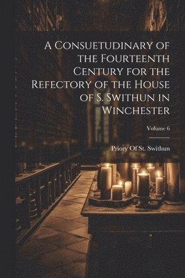 A Consuetudinary of the Fourteenth Century for the Refectory of the House of S. Swithun in Winchester; Volume 6 1