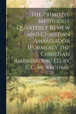 Primitive Methodist Quarterly Review and Christian Ambassador [Formerly the Christian Ambassador] Ed. by C.C. Mckechnie