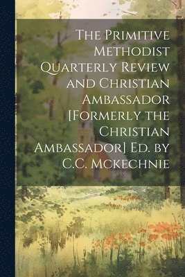 The Primitive Methodist Quarterly Review and Christian Ambassador [Formerly the Christian Ambassador] Ed. by C.C. Mckechnie 1