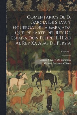 Comentarios De D. Garcia De Silva Y Figueroa De La Embajada Que De Parte Del Rey De Espaa Don Felipe III Hizo Al Rey Xa Abas De Persia; Volume 1 1