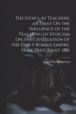 Stoics As Teachers, an Essay On the Influence of the Teaching of Stoicism On the Civilization of the Early Roman Empire. Hare Prize Essay, 1881
