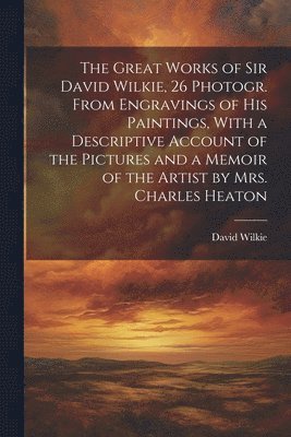 David Wilkie - Great Works of Sir David Wilkie, 26 Photogr. From Engravings of His Paintings, With a Descriptive Account of the Pictures and a Memoir of the Artist by Mrs. Charles Heaton, Häftad