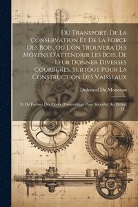 bokomslag Du Transport, De La Conservation Et De La Force Des Bois, Ou L'on Trouvera Des Moyens D'attendrir Les Bois, De Leur Donner Diverses Courbures, Surtout Pour La Construction Des Vaisseaux