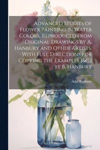 bokomslag Advanced Studies of Flower Painting in Water Colors, Reproduced From Original Drawings by A. Hanbury and Other Artists. With Full Directions for Copying the Examples [&c.] by B. Hanbury