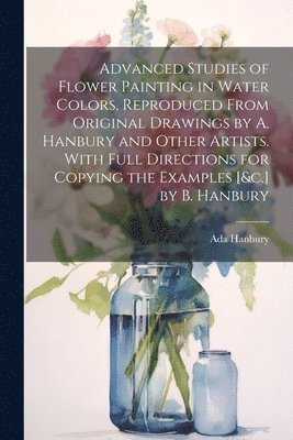 Advanced Studies of Flower Painting in Water Colors, Reproduced From Original Drawings by A. Hanbury and Other Artists. With Full Directions for Copying the Examples [&c.] by B. Hanbury 1