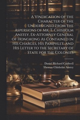 Vindication of the Character of the Undersigned From the Aspersions of Mr. T. Chisholm Anstey, Ex-Attorney General of Hongkong As Contained in His Charges, His Pamphlet, and His Letter to the Secre... 1