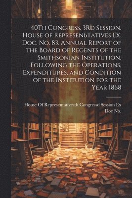 bokomslag 40Th Congress, 3Rd Session. House of Represen6Tatives Ex. Doc. No. 83. Annual Report of the Board of Regents of the Smithsonian Institution, Following the Operations, Expenditures, and Condition of