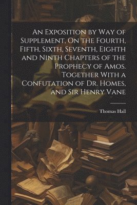 bokomslag An Exposition by Way of Supplement, On the Fourth, Fifth, Sixth, Seventh, Eighth and Ninth Chapters of the Prophecy of Amos. Together With a Confutation of Dr. Homes, and Sir Henry Vane